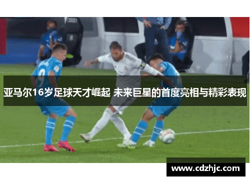 亚马尔16岁足球天才崛起 未来巨星的首度亮相与精彩表现