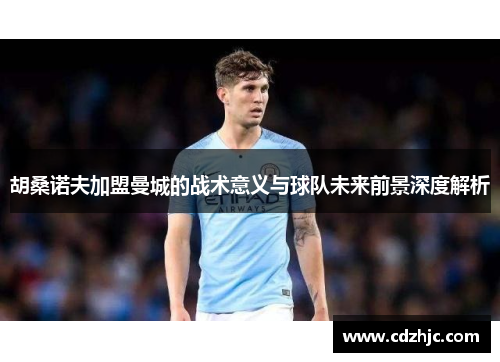胡桑诺夫加盟曼城的战术意义与球队未来前景深度解析
