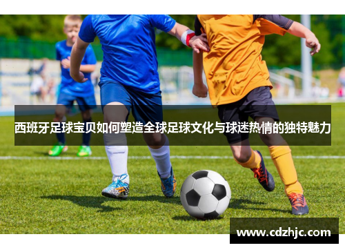 西班牙足球宝贝如何塑造全球足球文化与球迷热情的独特魅力