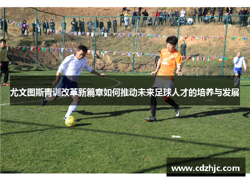 尤文图斯青训改革新篇章如何推动未来足球人才的培养与发展