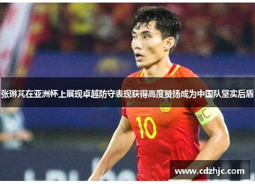 张琳芃在亚洲杯上展现卓越防守表现获得高度赞扬成为中国队坚实后盾 张琳芃在亚洲杯上展现卓越防守表现获得高度赞扬成为中国队坚实后盾